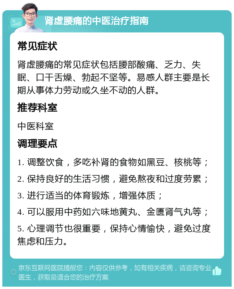 肾虚腰痛的中医治疗指南 常见症状 肾虚腰痛的常见症状包括腰部酸痛、乏力、失眠、口干舌燥、勃起不坚等。易感人群主要是长期从事体力劳动或久坐不动的人群。 推荐科室 中医科室 调理要点 1. 调整饮食，多吃补肾的食物如黑豆、核桃等； 2. 保持良好的生活习惯，避免熬夜和过度劳累； 3. 进行适当的体育锻炼，增强体质； 4. 可以服用中药如六味地黄丸、金匮肾气丸等； 5. 心理调节也很重要，保持心情愉快，避免过度焦虑和压力。