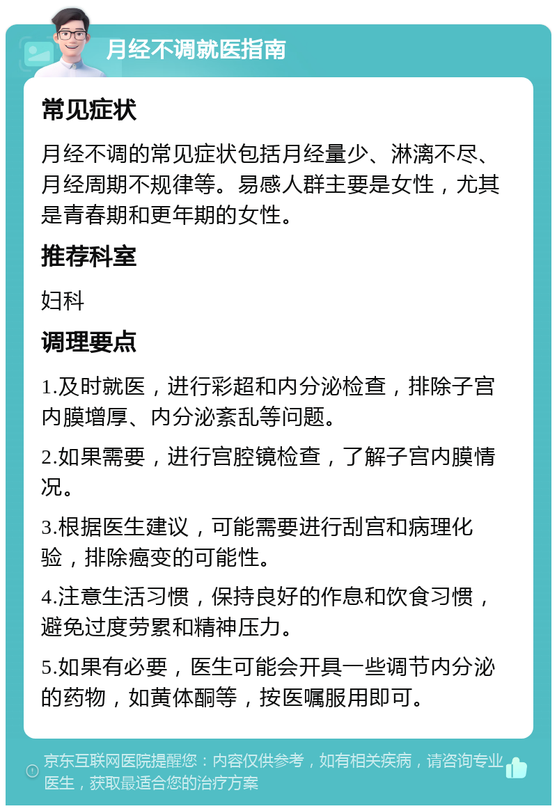 月经不调就医指南 常见症状 月经不调的常见症状包括月经量少、淋漓不尽、月经周期不规律等。易感人群主要是女性，尤其是青春期和更年期的女性。 推荐科室 妇科 调理要点 1.及时就医，进行彩超和内分泌检查，排除子宫内膜增厚、内分泌紊乱等问题。 2.如果需要，进行宫腔镜检查，了解子宫内膜情况。 3.根据医生建议，可能需要进行刮宫和病理化验，排除癌变的可能性。 4.注意生活习惯，保持良好的作息和饮食习惯，避免过度劳累和精神压力。 5.如果有必要，医生可能会开具一些调节内分泌的药物，如黄体酮等，按医嘱服用即可。