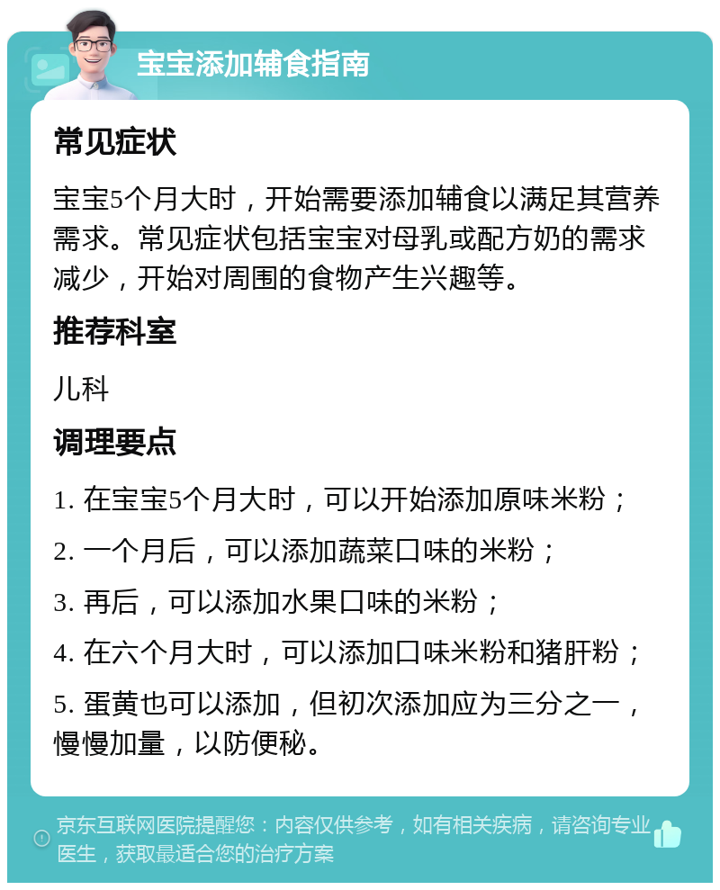 宝宝添加辅食指南 常见症状 宝宝5个月大时，开始需要添加辅食以满足其营养需求。常见症状包括宝宝对母乳或配方奶的需求减少，开始对周围的食物产生兴趣等。 推荐科室 儿科 调理要点 1. 在宝宝5个月大时，可以开始添加原味米粉； 2. 一个月后，可以添加蔬菜口味的米粉； 3. 再后，可以添加水果口味的米粉； 4. 在六个月大时，可以添加口味米粉和猪肝粉； 5. 蛋黄也可以添加，但初次添加应为三分之一，慢慢加量，以防便秘。