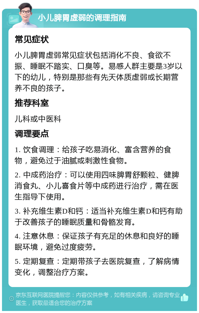 小儿脾胃虚弱的调理指南 常见症状 小儿脾胃虚弱常见症状包括消化不良、食欲不振、睡眠不踏实、口臭等。易感人群主要是3岁以下的幼儿，特别是那些有先天体质虚弱或长期营养不良的孩子。 推荐科室 儿科或中医科 调理要点 1. 饮食调理：给孩子吃易消化、富含营养的食物，避免过于油腻或刺激性食物。 2. 中成药治疗：可以使用四味脾胃舒颗粒、健脾消食丸、小儿喜食片等中成药进行治疗，需在医生指导下使用。 3. 补充维生素D和钙：适当补充维生素D和钙有助于改善孩子的睡眠质量和骨骼发育。 4. 注意休息：保证孩子有充足的休息和良好的睡眠环境，避免过度疲劳。 5. 定期复查：定期带孩子去医院复查，了解病情变化，调整治疗方案。