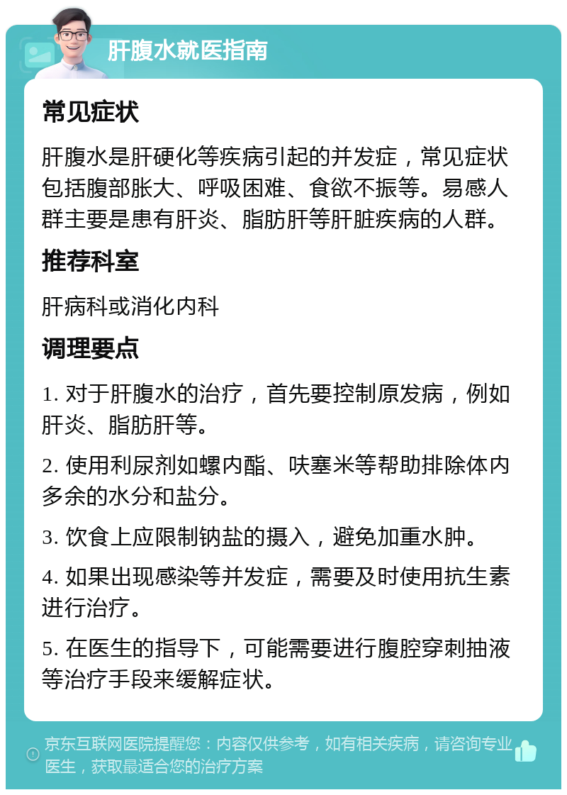 肝腹水就医指南 常见症状 肝腹水是肝硬化等疾病引起的并发症，常见症状包括腹部胀大、呼吸困难、食欲不振等。易感人群主要是患有肝炎、脂肪肝等肝脏疾病的人群。 推荐科室 肝病科或消化内科 调理要点 1. 对于肝腹水的治疗，首先要控制原发病，例如肝炎、脂肪肝等。 2. 使用利尿剂如螺内酯、呋塞米等帮助排除体内多余的水分和盐分。 3. 饮食上应限制钠盐的摄入，避免加重水肿。 4. 如果出现感染等并发症，需要及时使用抗生素进行治疗。 5. 在医生的指导下，可能需要进行腹腔穿刺抽液等治疗手段来缓解症状。