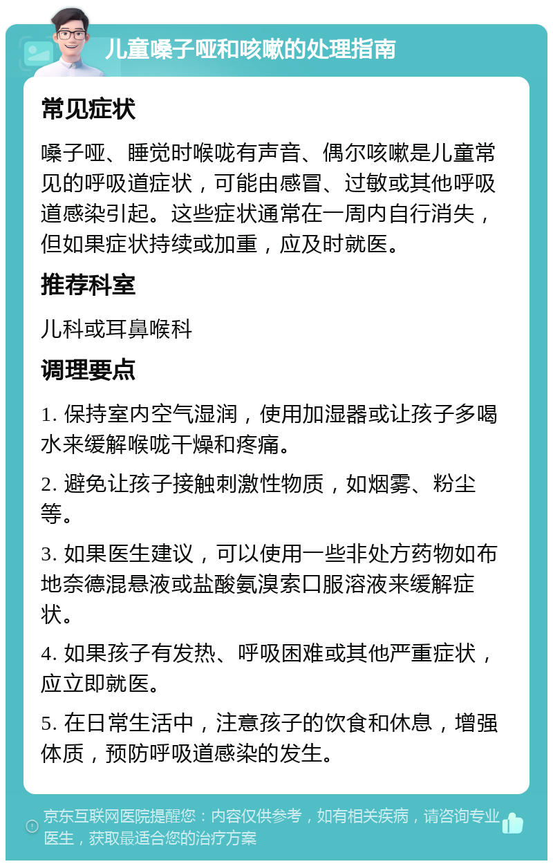 儿童嗓子哑和咳嗽的处理指南 常见症状 嗓子哑、睡觉时喉咙有声音、偶尔咳嗽是儿童常见的呼吸道症状，可能由感冒、过敏或其他呼吸道感染引起。这些症状通常在一周内自行消失，但如果症状持续或加重，应及时就医。 推荐科室 儿科或耳鼻喉科 调理要点 1. 保持室内空气湿润，使用加湿器或让孩子多喝水来缓解喉咙干燥和疼痛。 2. 避免让孩子接触刺激性物质，如烟雾、粉尘等。 3. 如果医生建议，可以使用一些非处方药物如布地奈德混悬液或盐酸氨溴索口服溶液来缓解症状。 4. 如果孩子有发热、呼吸困难或其他严重症状，应立即就医。 5. 在日常生活中，注意孩子的饮食和休息，增强体质，预防呼吸道感染的发生。