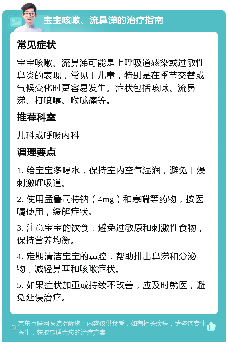 宝宝咳嗽、流鼻涕的治疗指南 常见症状 宝宝咳嗽、流鼻涕可能是上呼吸道感染或过敏性鼻炎的表现，常见于儿童，特别是在季节交替或气候变化时更容易发生。症状包括咳嗽、流鼻涕、打喷嚏、喉咙痛等。 推荐科室 儿科或呼吸内科 调理要点 1. 给宝宝多喝水，保持室内空气湿润，避免干燥刺激呼吸道。 2. 使用孟鲁司特钠（4mg）和寒喘等药物，按医嘱使用，缓解症状。 3. 注意宝宝的饮食，避免过敏原和刺激性食物，保持营养均衡。 4. 定期清洁宝宝的鼻腔，帮助排出鼻涕和分泌物，减轻鼻塞和咳嗽症状。 5. 如果症状加重或持续不改善，应及时就医，避免延误治疗。