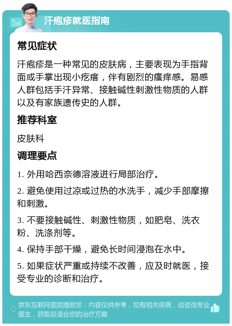 汗疱疹就医指南 常见症状 汗疱疹是一种常见的皮肤病，主要表现为手指背面或手掌出现小疙瘩，伴有剧烈的瘙痒感。易感人群包括手汗异常、接触碱性刺激性物质的人群以及有家族遗传史的人群。 推荐科室 皮肤科 调理要点 1. 外用哈西奈德溶液进行局部治疗。 2. 避免使用过凉或过热的水洗手，减少手部摩擦和刺激。 3. 不要接触碱性、刺激性物质，如肥皂、洗衣粉、洗涤剂等。 4. 保持手部干燥，避免长时间浸泡在水中。 5. 如果症状严重或持续不改善，应及时就医，接受专业的诊断和治疗。