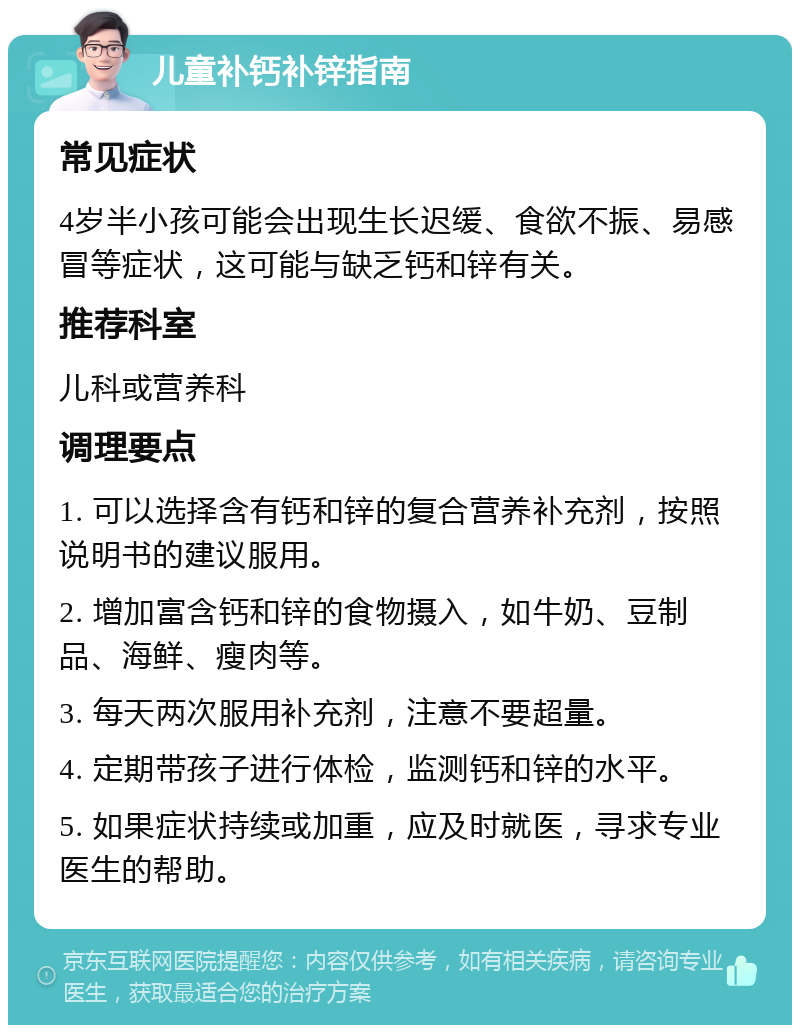 儿童补钙补锌指南 常见症状 4岁半小孩可能会出现生长迟缓、食欲不振、易感冒等症状，这可能与缺乏钙和锌有关。 推荐科室 儿科或营养科 调理要点 1. 可以选择含有钙和锌的复合营养补充剂，按照说明书的建议服用。 2. 增加富含钙和锌的食物摄入，如牛奶、豆制品、海鲜、瘦肉等。 3. 每天两次服用补充剂，注意不要超量。 4. 定期带孩子进行体检，监测钙和锌的水平。 5. 如果症状持续或加重，应及时就医，寻求专业医生的帮助。