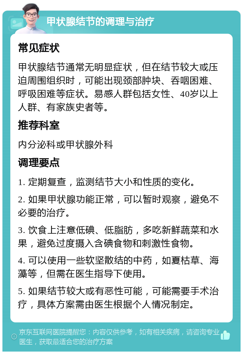 甲状腺结节的调理与治疗 常见症状 甲状腺结节通常无明显症状，但在结节较大或压迫周围组织时，可能出现颈部肿块、吞咽困难、呼吸困难等症状。易感人群包括女性、40岁以上人群、有家族史者等。 推荐科室 内分泌科或甲状腺外科 调理要点 1. 定期复查，监测结节大小和性质的变化。 2. 如果甲状腺功能正常，可以暂时观察，避免不必要的治疗。 3. 饮食上注意低碘、低脂肪，多吃新鲜蔬菜和水果，避免过度摄入含碘食物和刺激性食物。 4. 可以使用一些软坚散结的中药，如夏枯草、海藻等，但需在医生指导下使用。 5. 如果结节较大或有恶性可能，可能需要手术治疗，具体方案需由医生根据个人情况制定。