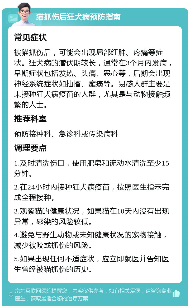 猫抓伤后狂犬病预防指南 常见症状 被猫抓伤后，可能会出现局部红肿、疼痛等症状。狂犬病的潜伏期较长，通常在3个月内发病，早期症状包括发热、头痛、恶心等，后期会出现神经系统症状如抽搐、瘫痪等。易感人群主要是未接种狂犬病疫苗的人群，尤其是与动物接触频繁的人士。 推荐科室 预防接种科、急诊科或传染病科 调理要点 1.及时清洗伤口，使用肥皂和流动水清洗至少15分钟。 2.在24小时内接种狂犬病疫苗，按照医生指示完成全程接种。 3.观察猫的健康状况，如果猫在10天内没有出现异常，感染的风险较低。 4.避免与野生动物或未知健康状况的宠物接触，减少被咬或抓伤的风险。 5.如果出现任何不适症状，应立即就医并告知医生曾经被猫抓伤的历史。