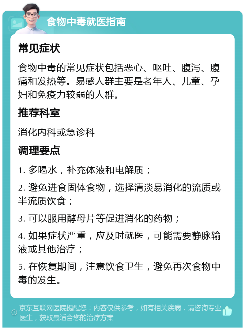 食物中毒就医指南 常见症状 食物中毒的常见症状包括恶心、呕吐、腹泻、腹痛和发热等。易感人群主要是老年人、儿童、孕妇和免疫力较弱的人群。 推荐科室 消化内科或急诊科 调理要点 1. 多喝水，补充体液和电解质； 2. 避免进食固体食物，选择清淡易消化的流质或半流质饮食； 3. 可以服用酵母片等促进消化的药物； 4. 如果症状严重，应及时就医，可能需要静脉输液或其他治疗； 5. 在恢复期间，注意饮食卫生，避免再次食物中毒的发生。