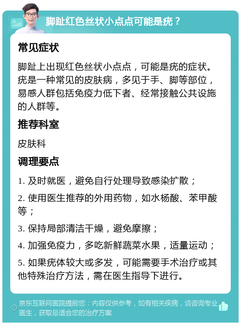 脚趾红色丝状小点点可能是疣？ 常见症状 脚趾上出现红色丝状小点点，可能是疣的症状。疣是一种常见的皮肤病，多见于手、脚等部位，易感人群包括免疫力低下者、经常接触公共设施的人群等。 推荐科室 皮肤科 调理要点 1. 及时就医，避免自行处理导致感染扩散； 2. 使用医生推荐的外用药物，如水杨酸、苯甲酸等； 3. 保持局部清洁干燥，避免摩擦； 4. 加强免疫力，多吃新鲜蔬菜水果，适量运动； 5. 如果疣体较大或多发，可能需要手术治疗或其他特殊治疗方法，需在医生指导下进行。