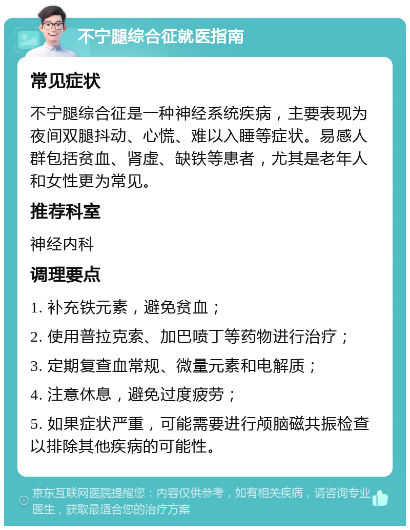 不宁腿综合征就医指南 常见症状 不宁腿综合征是一种神经系统疾病，主要表现为夜间双腿抖动、心慌、难以入睡等症状。易感人群包括贫血、肾虚、缺铁等患者，尤其是老年人和女性更为常见。 推荐科室 神经内科 调理要点 1. 补充铁元素，避免贫血； 2. 使用普拉克索、加巴喷丁等药物进行治疗； 3. 定期复查血常规、微量元素和电解质； 4. 注意休息，避免过度疲劳； 5. 如果症状严重，可能需要进行颅脑磁共振检查以排除其他疾病的可能性。