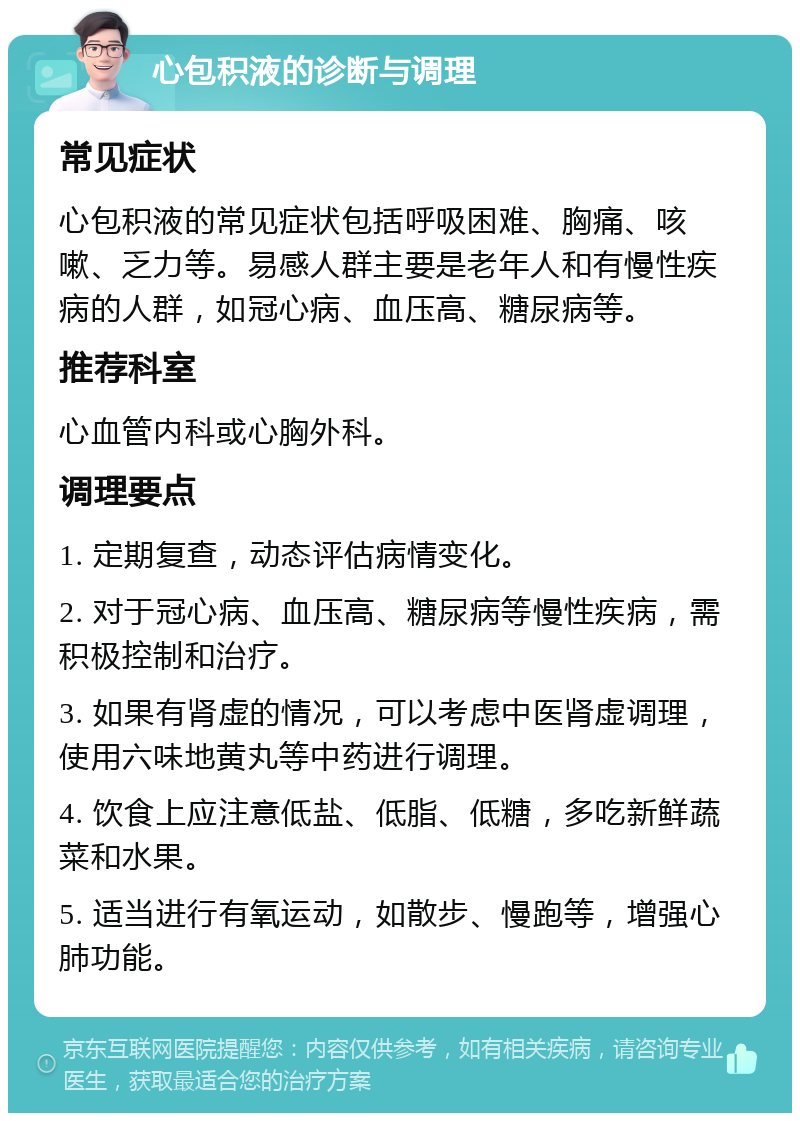 心包积液的诊断与调理 常见症状 心包积液的常见症状包括呼吸困难、胸痛、咳嗽、乏力等。易感人群主要是老年人和有慢性疾病的人群，如冠心病、血压高、糖尿病等。 推荐科室 心血管内科或心胸外科。 调理要点 1. 定期复查，动态评估病情变化。 2. 对于冠心病、血压高、糖尿病等慢性疾病，需积极控制和治疗。 3. 如果有肾虚的情况，可以考虑中医肾虚调理，使用六味地黄丸等中药进行调理。 4. 饮食上应注意低盐、低脂、低糖，多吃新鲜蔬菜和水果。 5. 适当进行有氧运动，如散步、慢跑等，增强心肺功能。