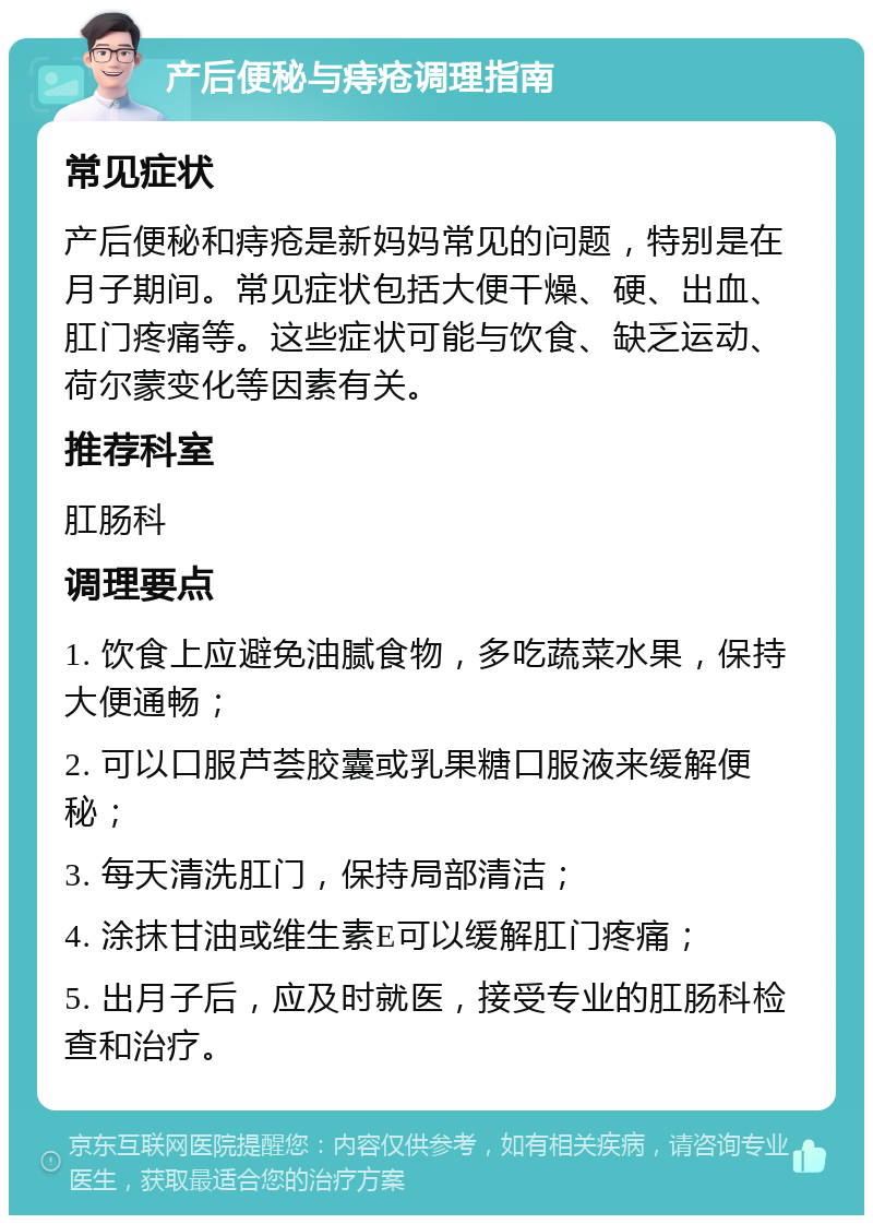 产后便秘与痔疮调理指南 常见症状 产后便秘和痔疮是新妈妈常见的问题，特别是在月子期间。常见症状包括大便干燥、硬、出血、肛门疼痛等。这些症状可能与饮食、缺乏运动、荷尔蒙变化等因素有关。 推荐科室 肛肠科 调理要点 1. 饮食上应避免油腻食物，多吃蔬菜水果，保持大便通畅； 2. 可以口服芦荟胶囊或乳果糖口服液来缓解便秘； 3. 每天清洗肛门，保持局部清洁； 4. 涂抹甘油或维生素E可以缓解肛门疼痛； 5. 出月子后，应及时就医，接受专业的肛肠科检查和治疗。