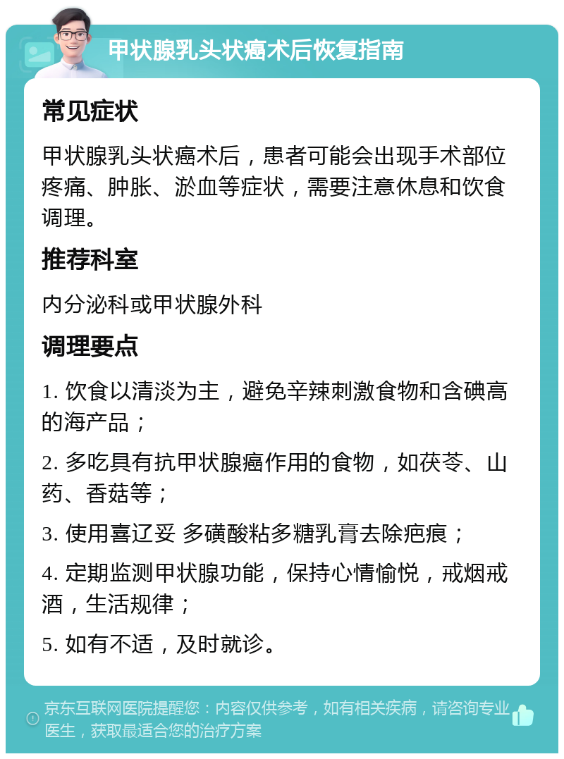 甲状腺乳头状癌术后恢复指南 常见症状 甲状腺乳头状癌术后，患者可能会出现手术部位疼痛、肿胀、淤血等症状，需要注意休息和饮食调理。 推荐科室 内分泌科或甲状腺外科 调理要点 1. 饮食以清淡为主，避免辛辣刺激食物和含碘高的海产品； 2. 多吃具有抗甲状腺癌作用的食物，如茯苓、山药、香菇等； 3. 使用喜辽妥 多磺酸粘多糖乳膏去除疤痕； 4. 定期监测甲状腺功能，保持心情愉悦，戒烟戒酒，生活规律； 5. 如有不适，及时就诊。