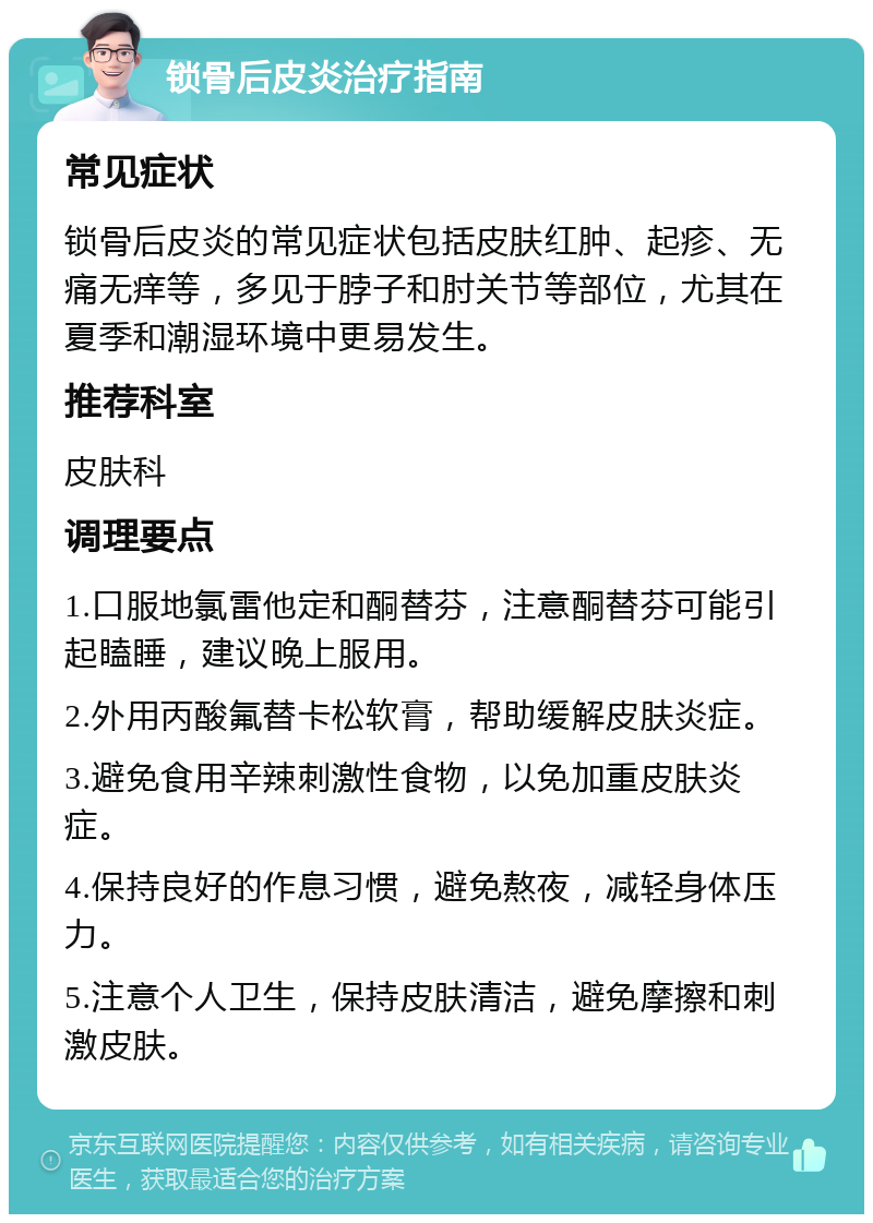 锁骨后皮炎治疗指南 常见症状 锁骨后皮炎的常见症状包括皮肤红肿、起疹、无痛无痒等，多见于脖子和肘关节等部位，尤其在夏季和潮湿环境中更易发生。 推荐科室 皮肤科 调理要点 1.口服地氯雷他定和酮替芬，注意酮替芬可能引起瞌睡，建议晚上服用。 2.外用丙酸氟替卡松软膏，帮助缓解皮肤炎症。 3.避免食用辛辣刺激性食物，以免加重皮肤炎症。 4.保持良好的作息习惯，避免熬夜，减轻身体压力。 5.注意个人卫生，保持皮肤清洁，避免摩擦和刺激皮肤。