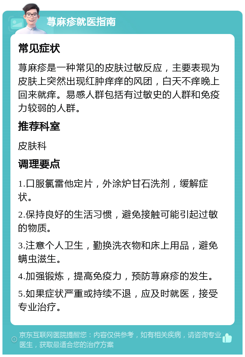 荨麻疹就医指南 常见症状 荨麻疹是一种常见的皮肤过敏反应，主要表现为皮肤上突然出现红肿痒痒的风团，白天不痒晚上回来就痒。易感人群包括有过敏史的人群和免疫力较弱的人群。 推荐科室 皮肤科 调理要点 1.口服氯雷他定片，外涂炉甘石洗剂，缓解症状。 2.保持良好的生活习惯，避免接触可能引起过敏的物质。 3.注意个人卫生，勤换洗衣物和床上用品，避免螨虫滋生。 4.加强锻炼，提高免疫力，预防荨麻疹的发生。 5.如果症状严重或持续不退，应及时就医，接受专业治疗。