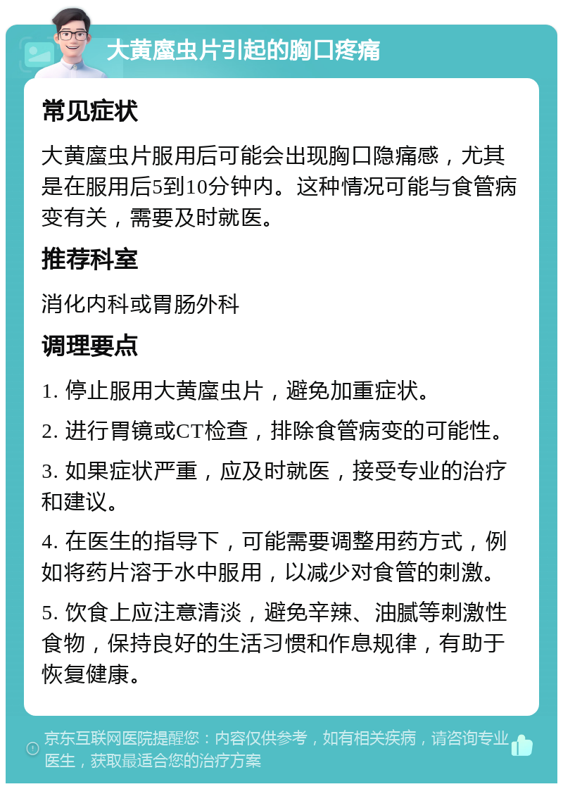 大黄䗪虫片引起的胸口疼痛 常见症状 大黄䗪虫片服用后可能会出现胸口隐痛感，尤其是在服用后5到10分钟内。这种情况可能与食管病变有关，需要及时就医。 推荐科室 消化内科或胃肠外科 调理要点 1. 停止服用大黄䗪虫片，避免加重症状。 2. 进行胃镜或CT检查，排除食管病变的可能性。 3. 如果症状严重，应及时就医，接受专业的治疗和建议。 4. 在医生的指导下，可能需要调整用药方式，例如将药片溶于水中服用，以减少对食管的刺激。 5. 饮食上应注意清淡，避免辛辣、油腻等刺激性食物，保持良好的生活习惯和作息规律，有助于恢复健康。