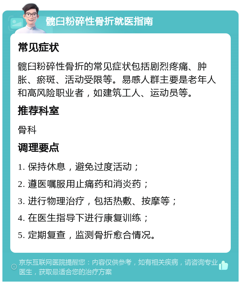 髋臼粉碎性骨折就医指南 常见症状 髋臼粉碎性骨折的常见症状包括剧烈疼痛、肿胀、瘀斑、活动受限等。易感人群主要是老年人和高风险职业者，如建筑工人、运动员等。 推荐科室 骨科 调理要点 1. 保持休息，避免过度活动； 2. 遵医嘱服用止痛药和消炎药； 3. 进行物理治疗，包括热敷、按摩等； 4. 在医生指导下进行康复训练； 5. 定期复查，监测骨折愈合情况。