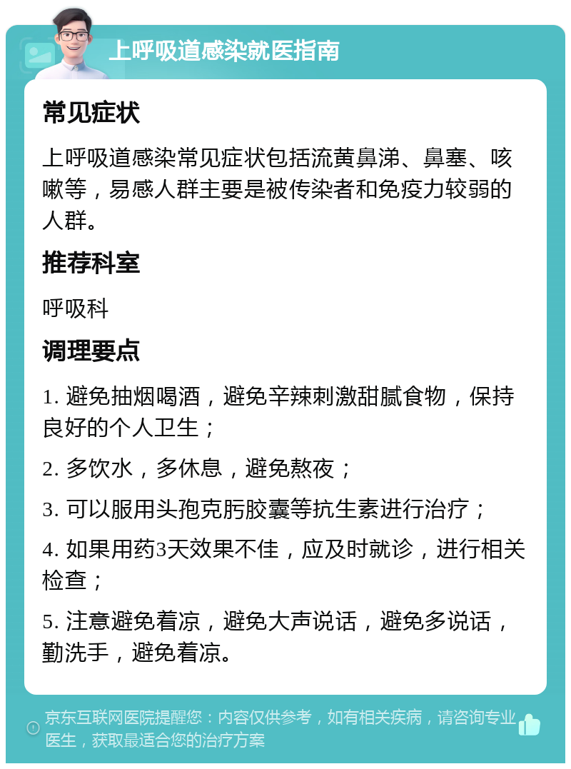 上呼吸道感染就医指南 常见症状 上呼吸道感染常见症状包括流黄鼻涕、鼻塞、咳嗽等，易感人群主要是被传染者和免疫力较弱的人群。 推荐科室 呼吸科 调理要点 1. 避免抽烟喝酒，避免辛辣刺激甜腻食物，保持良好的个人卫生； 2. 多饮水，多休息，避免熬夜； 3. 可以服用头孢克肟胶囊等抗生素进行治疗； 4. 如果用药3天效果不佳，应及时就诊，进行相关检查； 5. 注意避免着凉，避免大声说话，避免多说话，勤洗手，避免着凉。