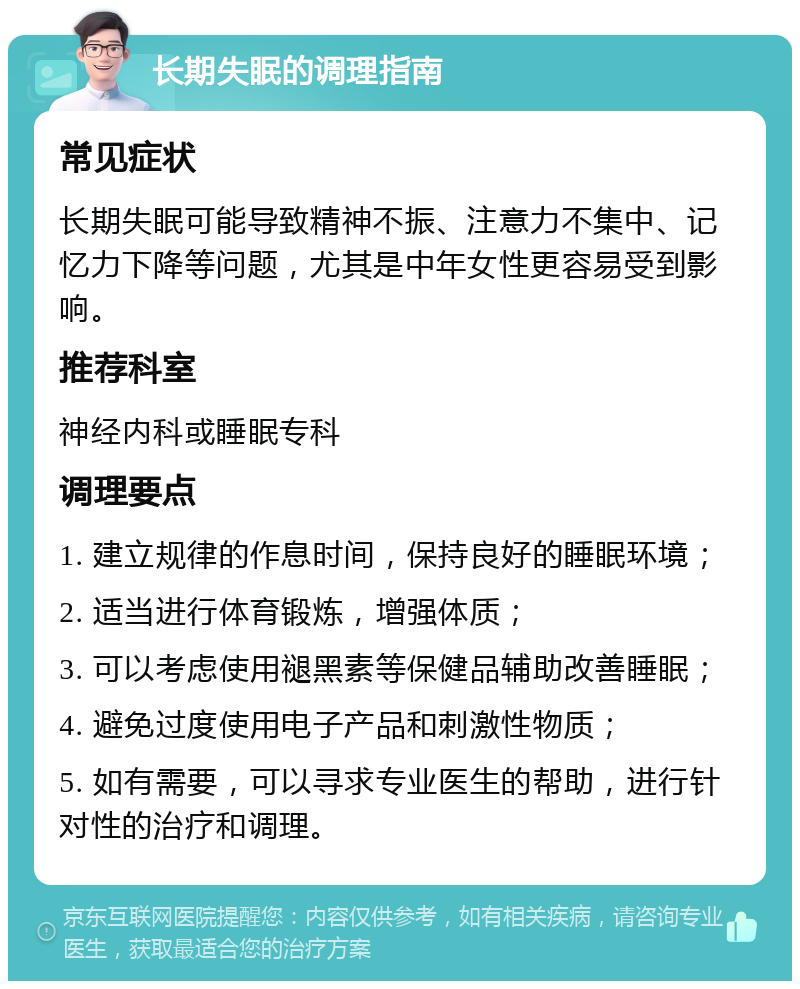 长期失眠的调理指南 常见症状 长期失眠可能导致精神不振、注意力不集中、记忆力下降等问题，尤其是中年女性更容易受到影响。 推荐科室 神经内科或睡眠专科 调理要点 1. 建立规律的作息时间，保持良好的睡眠环境； 2. 适当进行体育锻炼，增强体质； 3. 可以考虑使用褪黑素等保健品辅助改善睡眠； 4. 避免过度使用电子产品和刺激性物质； 5. 如有需要，可以寻求专业医生的帮助，进行针对性的治疗和调理。