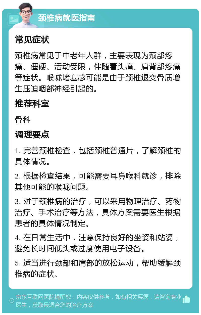 颈椎病就医指南 常见症状 颈椎病常见于中老年人群，主要表现为颈部疼痛、僵硬、活动受限，伴随着头痛、肩背部疼痛等症状。喉咙堵塞感可能是由于颈椎退变骨质增生压迫咽部神经引起的。 推荐科室 骨科 调理要点 1. 完善颈椎检查，包括颈椎普通片，了解颈椎的具体情况。 2. 根据检查结果，可能需要耳鼻喉科就诊，排除其他可能的喉咙问题。 3. 对于颈椎病的治疗，可以采用物理治疗、药物治疗、手术治疗等方法，具体方案需要医生根据患者的具体情况制定。 4. 在日常生活中，注意保持良好的坐姿和站姿，避免长时间低头或过度使用电子设备。 5. 适当进行颈部和肩部的放松运动，帮助缓解颈椎病的症状。