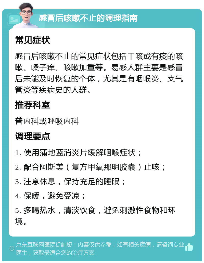 感冒后咳嗽不止的调理指南 常见症状 感冒后咳嗽不止的常见症状包括干咳或有痰的咳嗽、嗓子痒、咳嗽加重等。易感人群主要是感冒后未能及时恢复的个体，尤其是有咽喉炎、支气管炎等疾病史的人群。 推荐科室 普内科或呼吸内科 调理要点 1. 使用蒲地蓝消炎片缓解咽喉症状； 2. 配合阿斯美（复方甲氧那明胶囊）止咳； 3. 注意休息，保持充足的睡眠； 4. 保暖，避免受凉； 5. 多喝热水，清淡饮食，避免刺激性食物和环境。