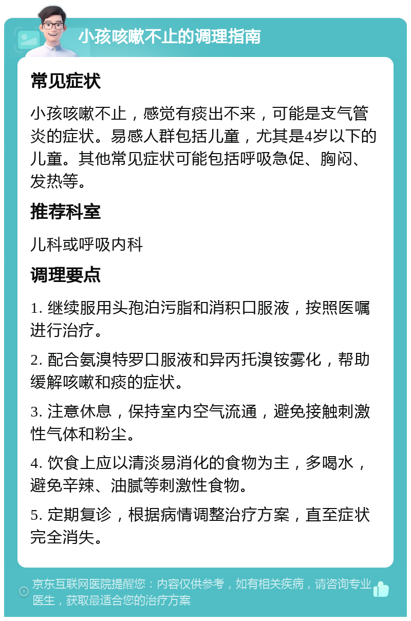 小孩咳嗽不止的调理指南 常见症状 小孩咳嗽不止，感觉有痰出不来，可能是支气管炎的症状。易感人群包括儿童，尤其是4岁以下的儿童。其他常见症状可能包括呼吸急促、胸闷、发热等。 推荐科室 儿科或呼吸内科 调理要点 1. 继续服用头孢泊污脂和消积口服液，按照医嘱进行治疗。 2. 配合氨溴特罗口服液和异丙托溴铵雾化，帮助缓解咳嗽和痰的症状。 3. 注意休息，保持室内空气流通，避免接触刺激性气体和粉尘。 4. 饮食上应以清淡易消化的食物为主，多喝水，避免辛辣、油腻等刺激性食物。 5. 定期复诊，根据病情调整治疗方案，直至症状完全消失。