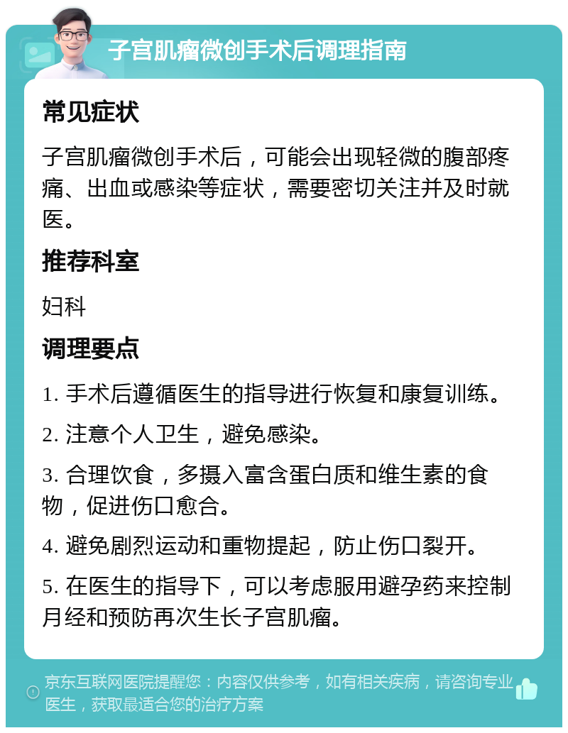 子宫肌瘤微创手术后调理指南 常见症状 子宫肌瘤微创手术后，可能会出现轻微的腹部疼痛、出血或感染等症状，需要密切关注并及时就医。 推荐科室 妇科 调理要点 1. 手术后遵循医生的指导进行恢复和康复训练。 2. 注意个人卫生，避免感染。 3. 合理饮食，多摄入富含蛋白质和维生素的食物，促进伤口愈合。 4. 避免剧烈运动和重物提起，防止伤口裂开。 5. 在医生的指导下，可以考虑服用避孕药来控制月经和预防再次生长子宫肌瘤。