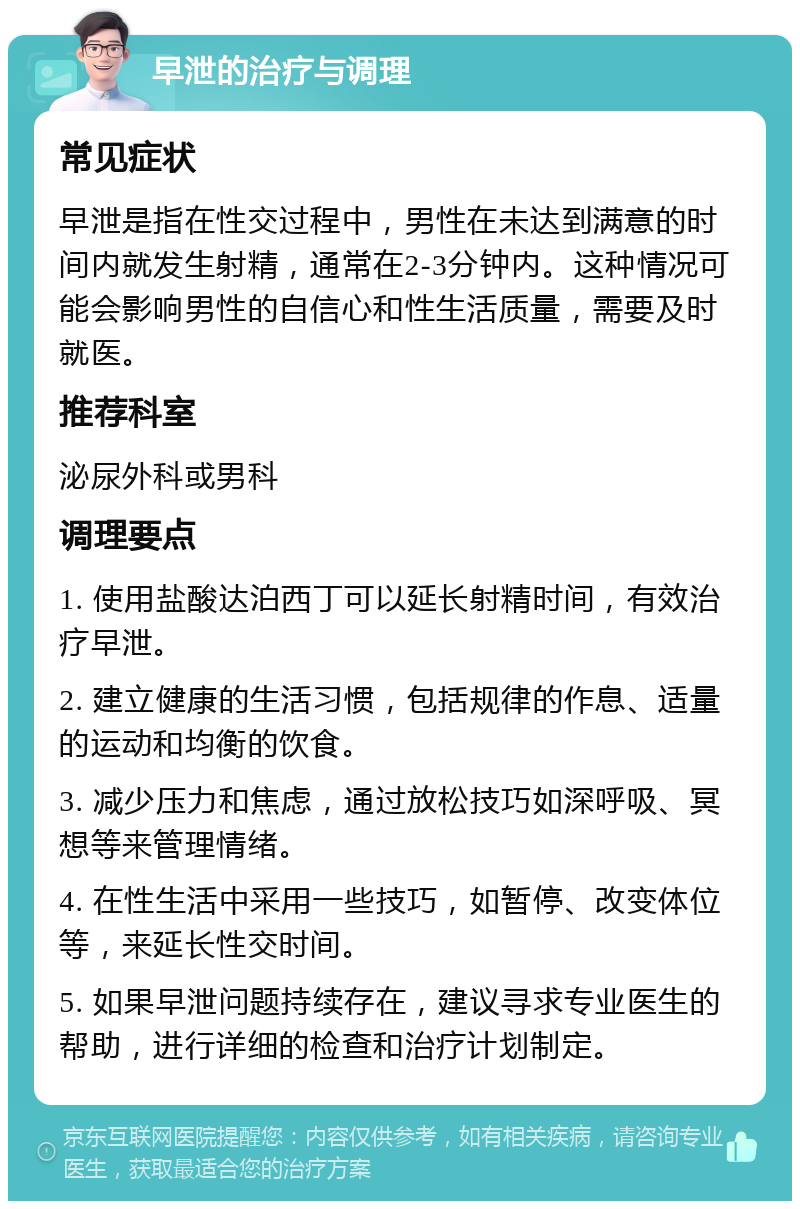 早泄的治疗与调理 常见症状 早泄是指在性交过程中，男性在未达到满意的时间内就发生射精，通常在2-3分钟内。这种情况可能会影响男性的自信心和性生活质量，需要及时就医。 推荐科室 泌尿外科或男科 调理要点 1. 使用盐酸达泊西丁可以延长射精时间，有效治疗早泄。 2. 建立健康的生活习惯，包括规律的作息、适量的运动和均衡的饮食。 3. 减少压力和焦虑，通过放松技巧如深呼吸、冥想等来管理情绪。 4. 在性生活中采用一些技巧，如暂停、改变体位等，来延长性交时间。 5. 如果早泄问题持续存在，建议寻求专业医生的帮助，进行详细的检查和治疗计划制定。