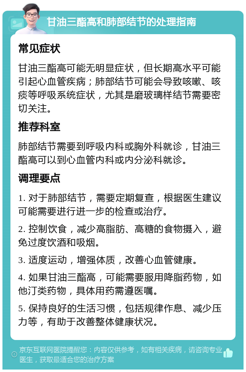 甘油三酯高和肺部结节的处理指南 常见症状 甘油三酯高可能无明显症状，但长期高水平可能引起心血管疾病；肺部结节可能会导致咳嗽、咳痰等呼吸系统症状，尤其是磨玻璃样结节需要密切关注。 推荐科室 肺部结节需要到呼吸内科或胸外科就诊，甘油三酯高可以到心血管内科或内分泌科就诊。 调理要点 1. 对于肺部结节，需要定期复查，根据医生建议可能需要进行进一步的检查或治疗。 2. 控制饮食，减少高脂肪、高糖的食物摄入，避免过度饮酒和吸烟。 3. 适度运动，增强体质，改善心血管健康。 4. 如果甘油三酯高，可能需要服用降脂药物，如他汀类药物，具体用药需遵医嘱。 5. 保持良好的生活习惯，包括规律作息、减少压力等，有助于改善整体健康状况。