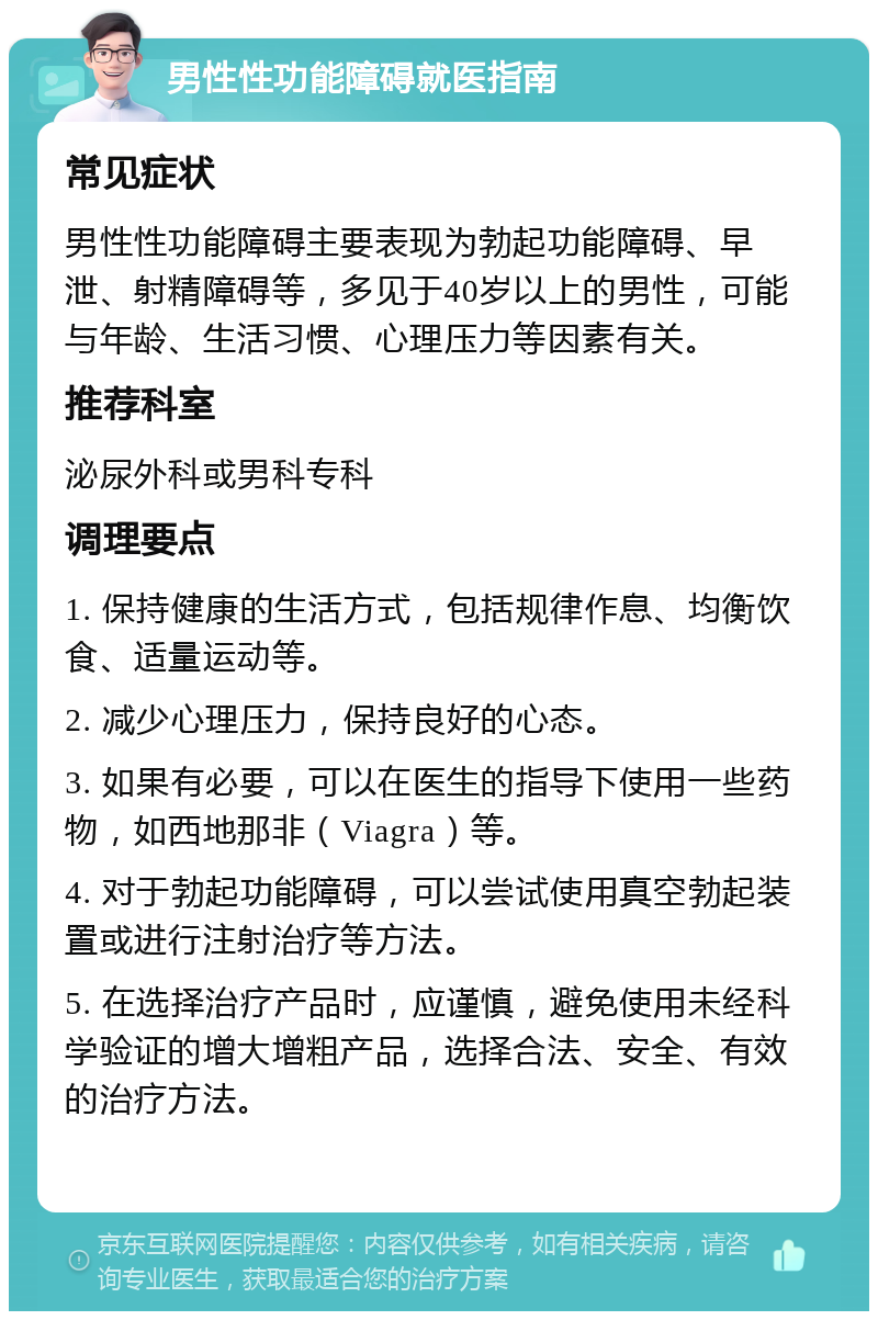 男性性功能障碍就医指南 常见症状 男性性功能障碍主要表现为勃起功能障碍、早泄、射精障碍等，多见于40岁以上的男性，可能与年龄、生活习惯、心理压力等因素有关。 推荐科室 泌尿外科或男科专科 调理要点 1. 保持健康的生活方式，包括规律作息、均衡饮食、适量运动等。 2. 减少心理压力，保持良好的心态。 3. 如果有必要，可以在医生的指导下使用一些药物，如西地那非（Viagra）等。 4. 对于勃起功能障碍，可以尝试使用真空勃起装置或进行注射治疗等方法。 5. 在选择治疗产品时，应谨慎，避免使用未经科学验证的增大增粗产品，选择合法、安全、有效的治疗方法。