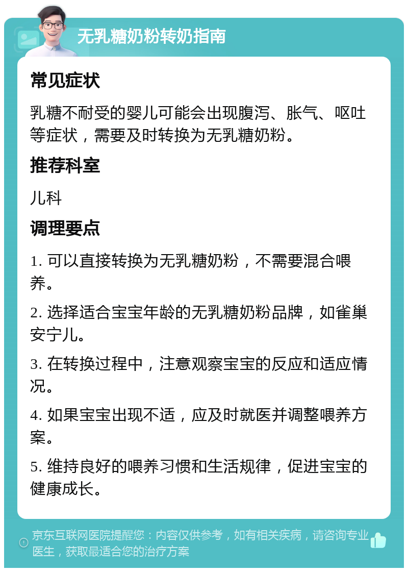 无乳糖奶粉转奶指南 常见症状 乳糖不耐受的婴儿可能会出现腹泻、胀气、呕吐等症状，需要及时转换为无乳糖奶粉。 推荐科室 儿科 调理要点 1. 可以直接转换为无乳糖奶粉，不需要混合喂养。 2. 选择适合宝宝年龄的无乳糖奶粉品牌，如雀巢安宁儿。 3. 在转换过程中，注意观察宝宝的反应和适应情况。 4. 如果宝宝出现不适，应及时就医并调整喂养方案。 5. 维持良好的喂养习惯和生活规律，促进宝宝的健康成长。