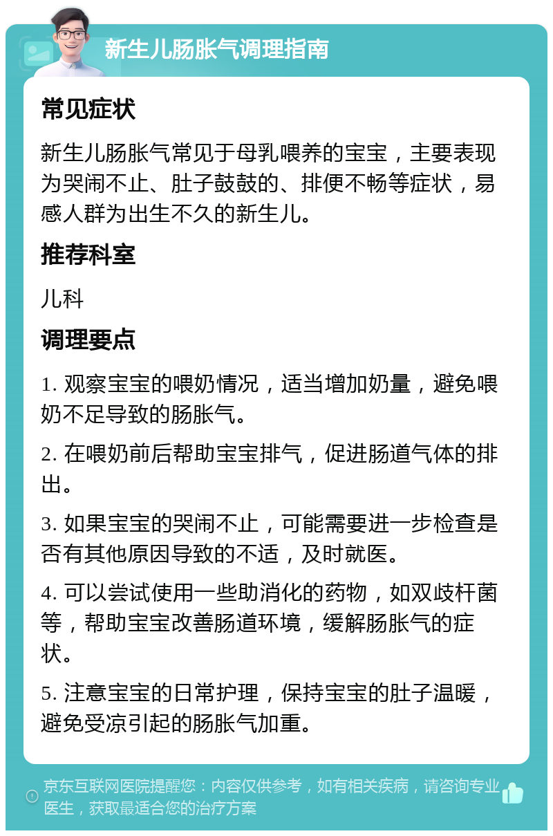 新生儿肠胀气调理指南 常见症状 新生儿肠胀气常见于母乳喂养的宝宝，主要表现为哭闹不止、肚子鼓鼓的、排便不畅等症状，易感人群为出生不久的新生儿。 推荐科室 儿科 调理要点 1. 观察宝宝的喂奶情况，适当增加奶量，避免喂奶不足导致的肠胀气。 2. 在喂奶前后帮助宝宝排气，促进肠道气体的排出。 3. 如果宝宝的哭闹不止，可能需要进一步检查是否有其他原因导致的不适，及时就医。 4. 可以尝试使用一些助消化的药物，如双歧杆菌等，帮助宝宝改善肠道环境，缓解肠胀气的症状。 5. 注意宝宝的日常护理，保持宝宝的肚子温暖，避免受凉引起的肠胀气加重。