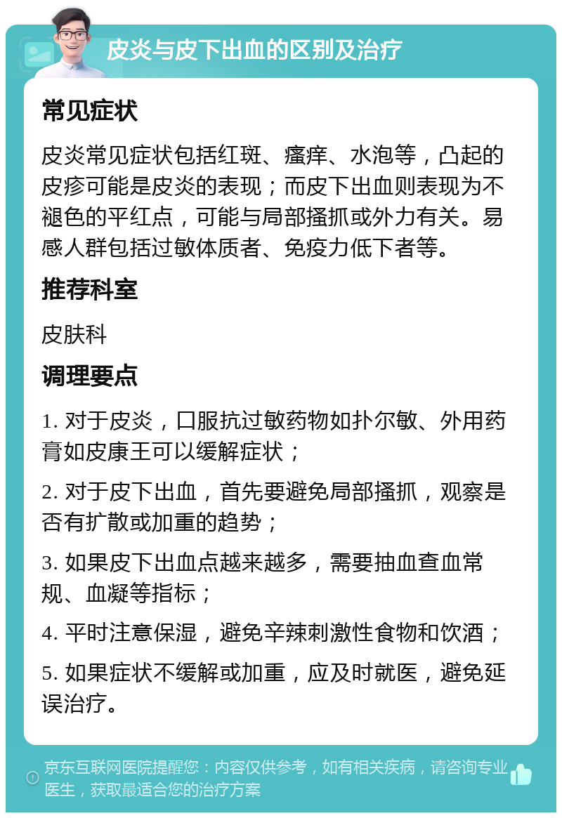 皮炎与皮下出血的区别及治疗 常见症状 皮炎常见症状包括红斑、瘙痒、水泡等，凸起的皮疹可能是皮炎的表现；而皮下出血则表现为不褪色的平红点，可能与局部搔抓或外力有关。易感人群包括过敏体质者、免疫力低下者等。 推荐科室 皮肤科 调理要点 1. 对于皮炎，口服抗过敏药物如扑尔敏、外用药膏如皮康王可以缓解症状； 2. 对于皮下出血，首先要避免局部搔抓，观察是否有扩散或加重的趋势； 3. 如果皮下出血点越来越多，需要抽血查血常规、血凝等指标； 4. 平时注意保湿，避免辛辣刺激性食物和饮酒； 5. 如果症状不缓解或加重，应及时就医，避免延误治疗。