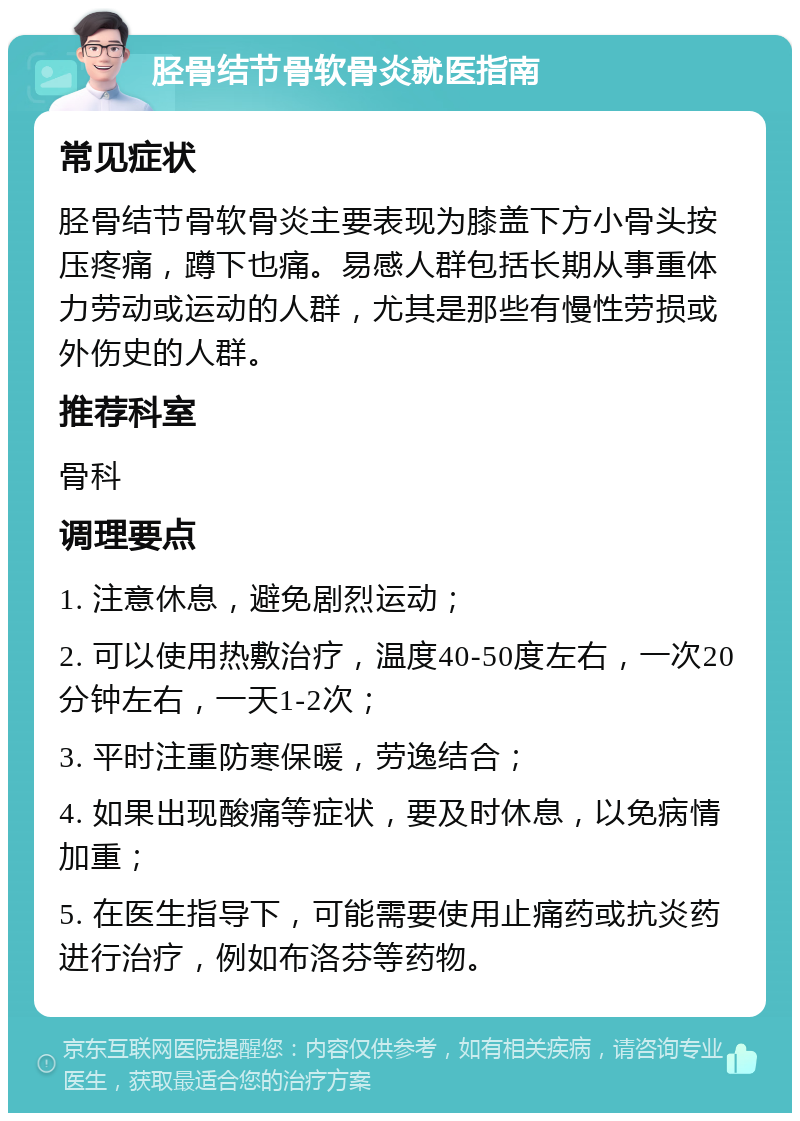 胫骨结节骨软骨炎就医指南 常见症状 胫骨结节骨软骨炎主要表现为膝盖下方小骨头按压疼痛，蹲下也痛。易感人群包括长期从事重体力劳动或运动的人群，尤其是那些有慢性劳损或外伤史的人群。 推荐科室 骨科 调理要点 1. 注意休息，避免剧烈运动； 2. 可以使用热敷治疗，温度40-50度左右，一次20分钟左右，一天1-2次； 3. 平时注重防寒保暖，劳逸结合； 4. 如果出现酸痛等症状，要及时休息，以免病情加重； 5. 在医生指导下，可能需要使用止痛药或抗炎药进行治疗，例如布洛芬等药物。