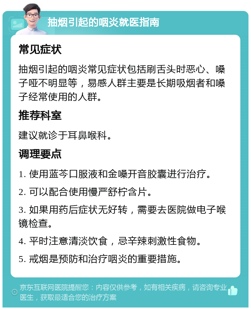 抽烟引起的咽炎就医指南 常见症状 抽烟引起的咽炎常见症状包括刷舌头时恶心、嗓子哑不明显等，易感人群主要是长期吸烟者和嗓子经常使用的人群。 推荐科室 建议就诊于耳鼻喉科。 调理要点 1. 使用蓝芩口服液和金嗓开音胶囊进行治疗。 2. 可以配合使用慢严舒柠含片。 3. 如果用药后症状无好转，需要去医院做电子喉镜检查。 4. 平时注意清淡饮食，忌辛辣刺激性食物。 5. 戒烟是预防和治疗咽炎的重要措施。