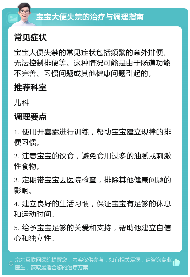 宝宝大便失禁的治疗与调理指南 常见症状 宝宝大便失禁的常见症状包括频繁的意外排便、无法控制排便等。这种情况可能是由于肠道功能不完善、习惯问题或其他健康问题引起的。 推荐科室 儿科 调理要点 1. 使用开塞露进行训练，帮助宝宝建立规律的排便习惯。 2. 注意宝宝的饮食，避免食用过多的油腻或刺激性食物。 3. 定期带宝宝去医院检查，排除其他健康问题的影响。 4. 建立良好的生活习惯，保证宝宝有足够的休息和运动时间。 5. 给予宝宝足够的关爱和支持，帮助他建立自信心和独立性。