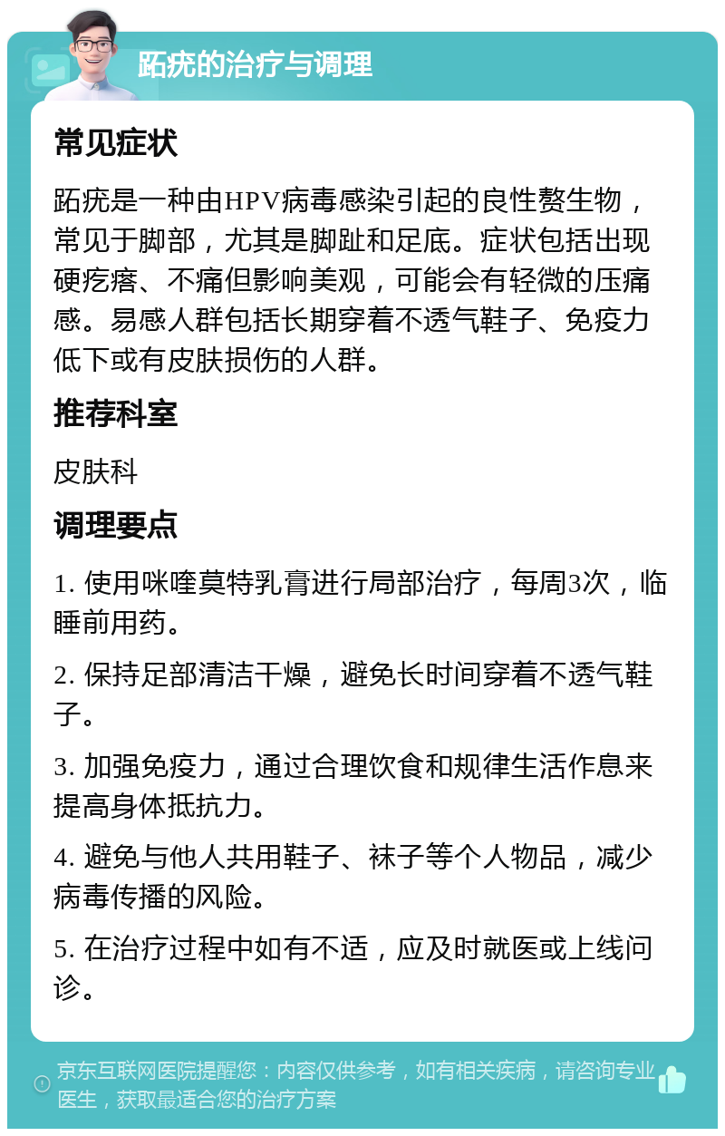 跖疣的治疗与调理 常见症状 跖疣是一种由HPV病毒感染引起的良性赘生物，常见于脚部，尤其是脚趾和足底。症状包括出现硬疙瘩、不痛但影响美观，可能会有轻微的压痛感。易感人群包括长期穿着不透气鞋子、免疫力低下或有皮肤损伤的人群。 推荐科室 皮肤科 调理要点 1. 使用咪喹莫特乳膏进行局部治疗，每周3次，临睡前用药。 2. 保持足部清洁干燥，避免长时间穿着不透气鞋子。 3. 加强免疫力，通过合理饮食和规律生活作息来提高身体抵抗力。 4. 避免与他人共用鞋子、袜子等个人物品，减少病毒传播的风险。 5. 在治疗过程中如有不适，应及时就医或上线问诊。