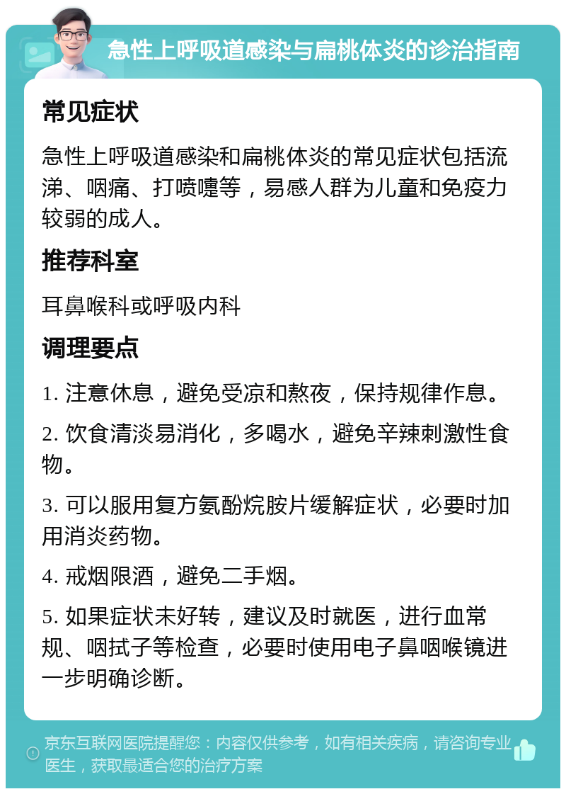 急性上呼吸道感染与扁桃体炎的诊治指南 常见症状 急性上呼吸道感染和扁桃体炎的常见症状包括流涕、咽痛、打喷嚏等，易感人群为儿童和免疫力较弱的成人。 推荐科室 耳鼻喉科或呼吸内科 调理要点 1. 注意休息，避免受凉和熬夜，保持规律作息。 2. 饮食清淡易消化，多喝水，避免辛辣刺激性食物。 3. 可以服用复方氨酚烷胺片缓解症状，必要时加用消炎药物。 4. 戒烟限酒，避免二手烟。 5. 如果症状未好转，建议及时就医，进行血常规、咽拭子等检查，必要时使用电子鼻咽喉镜进一步明确诊断。