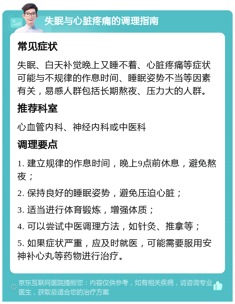 失眠与心脏疼痛的调理指南 常见症状 失眠、白天补觉晚上又睡不着、心脏疼痛等症状可能与不规律的作息时间、睡眠姿势不当等因素有关，易感人群包括长期熬夜、压力大的人群。 推荐科室 心血管内科、神经内科或中医科 调理要点 1. 建立规律的作息时间，晚上9点前休息，避免熬夜； 2. 保持良好的睡眠姿势，避免压迫心脏； 3. 适当进行体育锻炼，增强体质； 4. 可以尝试中医调理方法，如针灸、推拿等； 5. 如果症状严重，应及时就医，可能需要服用安神补心丸等药物进行治疗。