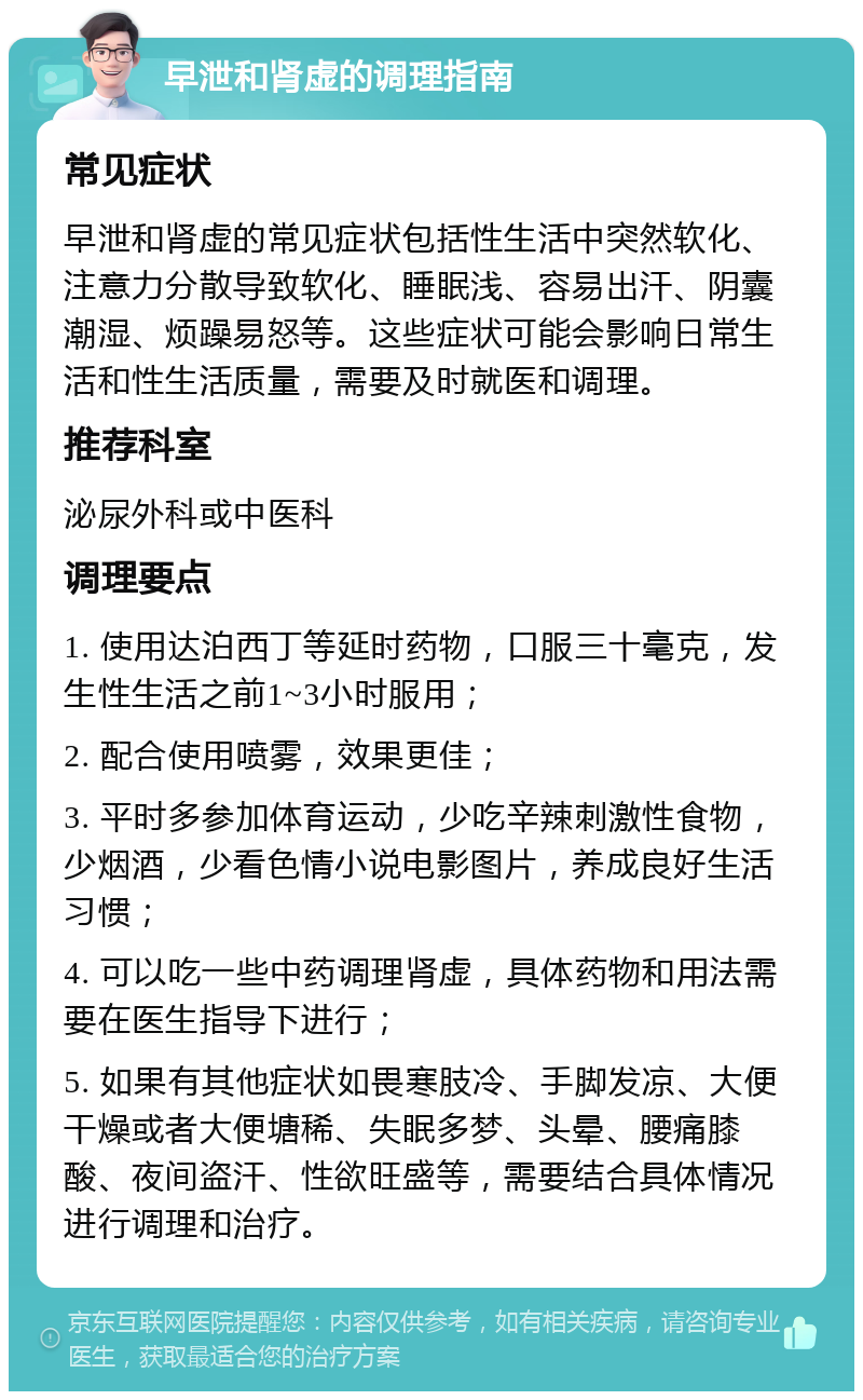 早泄和肾虚的调理指南 常见症状 早泄和肾虚的常见症状包括性生活中突然软化、注意力分散导致软化、睡眠浅、容易出汗、阴囊潮湿、烦躁易怒等。这些症状可能会影响日常生活和性生活质量，需要及时就医和调理。 推荐科室 泌尿外科或中医科 调理要点 1. 使用达泊西丁等延时药物，口服三十毫克，发生性生活之前1~3小时服用； 2. 配合使用喷雾，效果更佳； 3. 平时多参加体育运动，少吃辛辣刺激性食物，少烟酒，少看色情小说电影图片，养成良好生活习惯； 4. 可以吃一些中药调理肾虚，具体药物和用法需要在医生指导下进行； 5. 如果有其他症状如畏寒肢冷、手脚发凉、大便干燥或者大便塘稀、失眠多梦、头晕、腰痛膝酸、夜间盗汗、性欲旺盛等，需要结合具体情况进行调理和治疗。