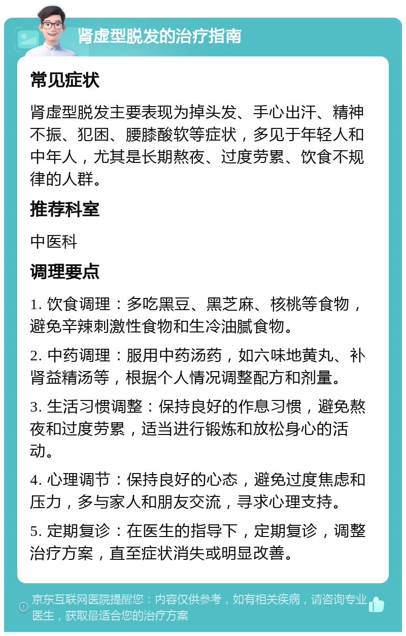 肾虚型脱发的治疗指南 常见症状 肾虚型脱发主要表现为掉头发、手心出汗、精神不振、犯困、腰膝酸软等症状，多见于年轻人和中年人，尤其是长期熬夜、过度劳累、饮食不规律的人群。 推荐科室 中医科 调理要点 1. 饮食调理：多吃黑豆、黑芝麻、核桃等食物，避免辛辣刺激性食物和生冷油腻食物。 2. 中药调理：服用中药汤药，如六味地黄丸、补肾益精汤等，根据个人情况调整配方和剂量。 3. 生活习惯调整：保持良好的作息习惯，避免熬夜和过度劳累，适当进行锻炼和放松身心的活动。 4. 心理调节：保持良好的心态，避免过度焦虑和压力，多与家人和朋友交流，寻求心理支持。 5. 定期复诊：在医生的指导下，定期复诊，调整治疗方案，直至症状消失或明显改善。