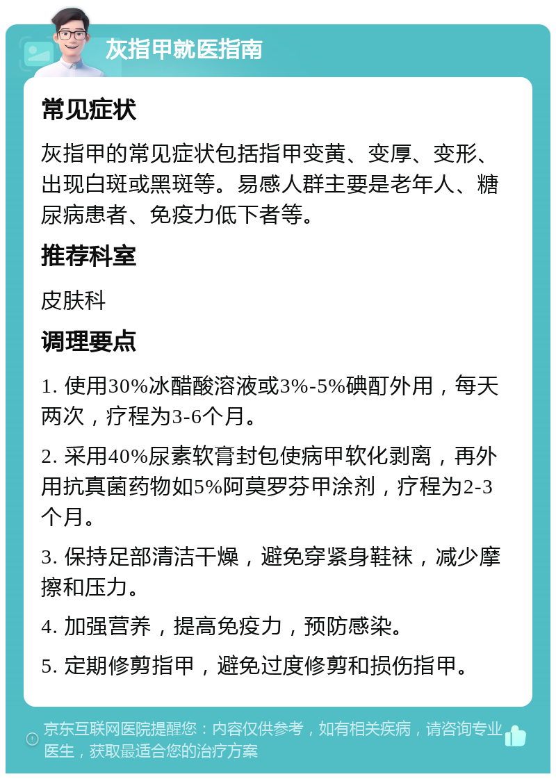 灰指甲就医指南 常见症状 灰指甲的常见症状包括指甲变黄、变厚、变形、出现白斑或黑斑等。易感人群主要是老年人、糖尿病患者、免疫力低下者等。 推荐科室 皮肤科 调理要点 1. 使用30%冰醋酸溶液或3%-5%碘酊外用，每天两次，疗程为3-6个月。 2. 采用40%尿素软膏封包使病甲软化剥离，再外用抗真菌药物如5%阿莫罗芬甲涂剂，疗程为2-3个月。 3. 保持足部清洁干燥，避免穿紧身鞋袜，减少摩擦和压力。 4. 加强营养，提高免疫力，预防感染。 5. 定期修剪指甲，避免过度修剪和损伤指甲。