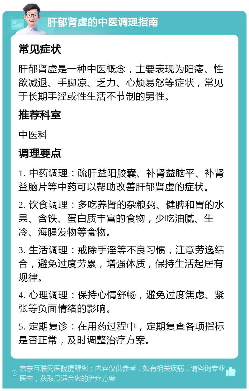 肝郁肾虚的中医调理指南 常见症状 肝郁肾虚是一种中医概念，主要表现为阳痿、性欲减退、手脚凉、乏力、心烦易怒等症状，常见于长期手淫或性生活不节制的男性。 推荐科室 中医科 调理要点 1. 中药调理：疏肝益阳胶囊、补肾益脑平、补肾益脑片等中药可以帮助改善肝郁肾虚的症状。 2. 饮食调理：多吃养肾的杂粮粥、健脾和胃的水果、含铁、蛋白质丰富的食物，少吃油腻、生冷、海腥发物等食物。 3. 生活调理：戒除手淫等不良习惯，注意劳逸结合，避免过度劳累，增强体质，保持生活起居有规律。 4. 心理调理：保持心情舒畅，避免过度焦虑、紧张等负面情绪的影响。 5. 定期复诊：在用药过程中，定期复查各项指标是否正常，及时调整治疗方案。