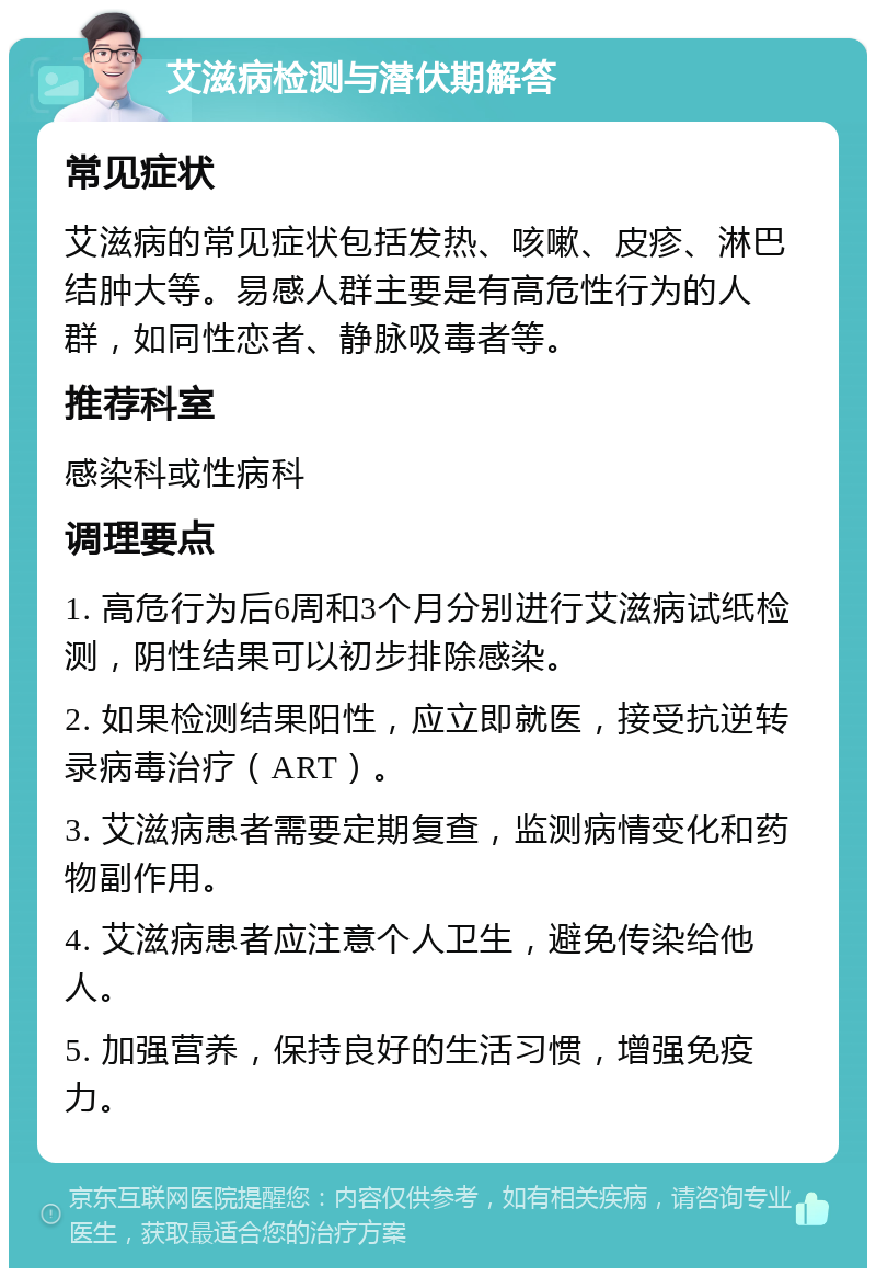 艾滋病检测与潜伏期解答 常见症状 艾滋病的常见症状包括发热、咳嗽、皮疹、淋巴结肿大等。易感人群主要是有高危性行为的人群，如同性恋者、静脉吸毒者等。 推荐科室 感染科或性病科 调理要点 1. 高危行为后6周和3个月分别进行艾滋病试纸检测，阴性结果可以初步排除感染。 2. 如果检测结果阳性，应立即就医，接受抗逆转录病毒治疗（ART）。 3. 艾滋病患者需要定期复查，监测病情变化和药物副作用。 4. 艾滋病患者应注意个人卫生，避免传染给他人。 5. 加强营养，保持良好的生活习惯，增强免疫力。