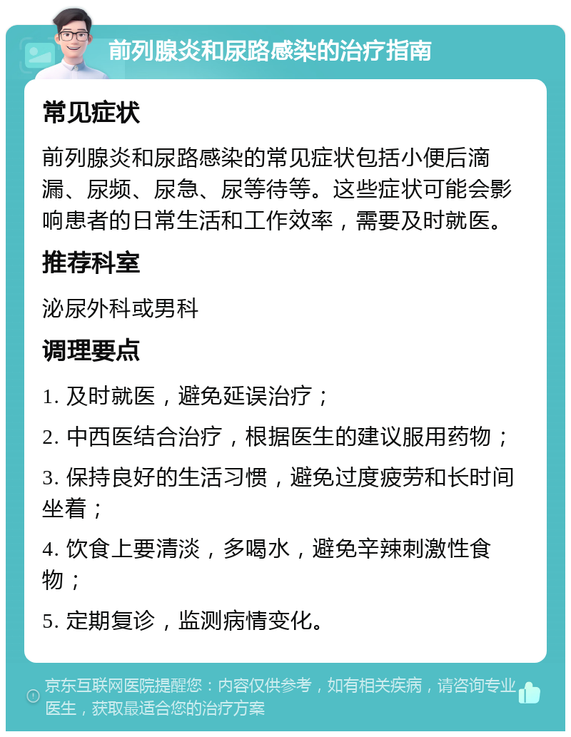 前列腺炎和尿路感染的治疗指南 常见症状 前列腺炎和尿路感染的常见症状包括小便后滴漏、尿频、尿急、尿等待等。这些症状可能会影响患者的日常生活和工作效率，需要及时就医。 推荐科室 泌尿外科或男科 调理要点 1. 及时就医，避免延误治疗； 2. 中西医结合治疗，根据医生的建议服用药物； 3. 保持良好的生活习惯，避免过度疲劳和长时间坐着； 4. 饮食上要清淡，多喝水，避免辛辣刺激性食物； 5. 定期复诊，监测病情变化。