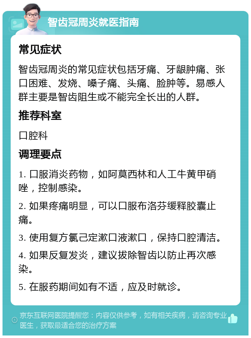 智齿冠周炎就医指南 常见症状 智齿冠周炎的常见症状包括牙痛、牙龈肿痛、张口困难、发烧、嗓子痛、头痛、脸肿等。易感人群主要是智齿阻生或不能完全长出的人群。 推荐科室 口腔科 调理要点 1. 口服消炎药物，如阿莫西林和人工牛黄甲硝唑，控制感染。 2. 如果疼痛明显，可以口服布洛芬缓释胶囊止痛。 3. 使用复方氯己定漱口液漱口，保持口腔清洁。 4. 如果反复发炎，建议拔除智齿以防止再次感染。 5. 在服药期间如有不适，应及时就诊。