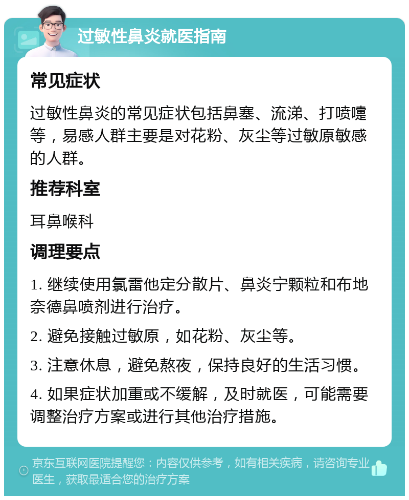 过敏性鼻炎就医指南 常见症状 过敏性鼻炎的常见症状包括鼻塞、流涕、打喷嚏等，易感人群主要是对花粉、灰尘等过敏原敏感的人群。 推荐科室 耳鼻喉科 调理要点 1. 继续使用氯雷他定分散片、鼻炎宁颗粒和布地奈德鼻喷剂进行治疗。 2. 避免接触过敏原，如花粉、灰尘等。 3. 注意休息，避免熬夜，保持良好的生活习惯。 4. 如果症状加重或不缓解，及时就医，可能需要调整治疗方案或进行其他治疗措施。