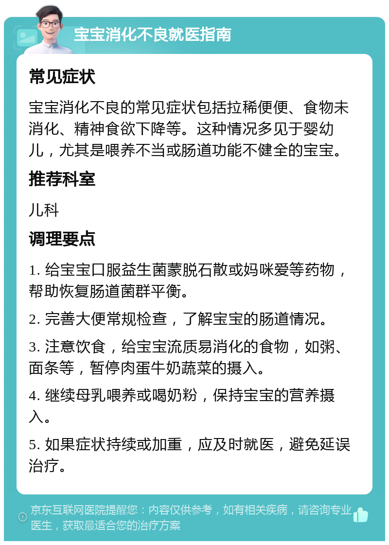 宝宝消化不良就医指南 常见症状 宝宝消化不良的常见症状包括拉稀便便、食物未消化、精神食欲下降等。这种情况多见于婴幼儿，尤其是喂养不当或肠道功能不健全的宝宝。 推荐科室 儿科 调理要点 1. 给宝宝口服益生菌蒙脱石散或妈咪爱等药物，帮助恢复肠道菌群平衡。 2. 完善大便常规检查，了解宝宝的肠道情况。 3. 注意饮食，给宝宝流质易消化的食物，如粥、面条等，暂停肉蛋牛奶蔬菜的摄入。 4. 继续母乳喂养或喝奶粉，保持宝宝的营养摄入。 5. 如果症状持续或加重，应及时就医，避免延误治疗。