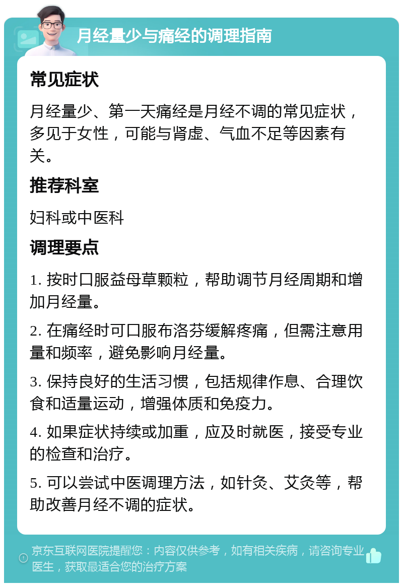 月经量少与痛经的调理指南 常见症状 月经量少、第一天痛经是月经不调的常见症状，多见于女性，可能与肾虚、气血不足等因素有关。 推荐科室 妇科或中医科 调理要点 1. 按时口服益母草颗粒，帮助调节月经周期和增加月经量。 2. 在痛经时可口服布洛芬缓解疼痛，但需注意用量和频率，避免影响月经量。 3. 保持良好的生活习惯，包括规律作息、合理饮食和适量运动，增强体质和免疫力。 4. 如果症状持续或加重，应及时就医，接受专业的检查和治疗。 5. 可以尝试中医调理方法，如针灸、艾灸等，帮助改善月经不调的症状。