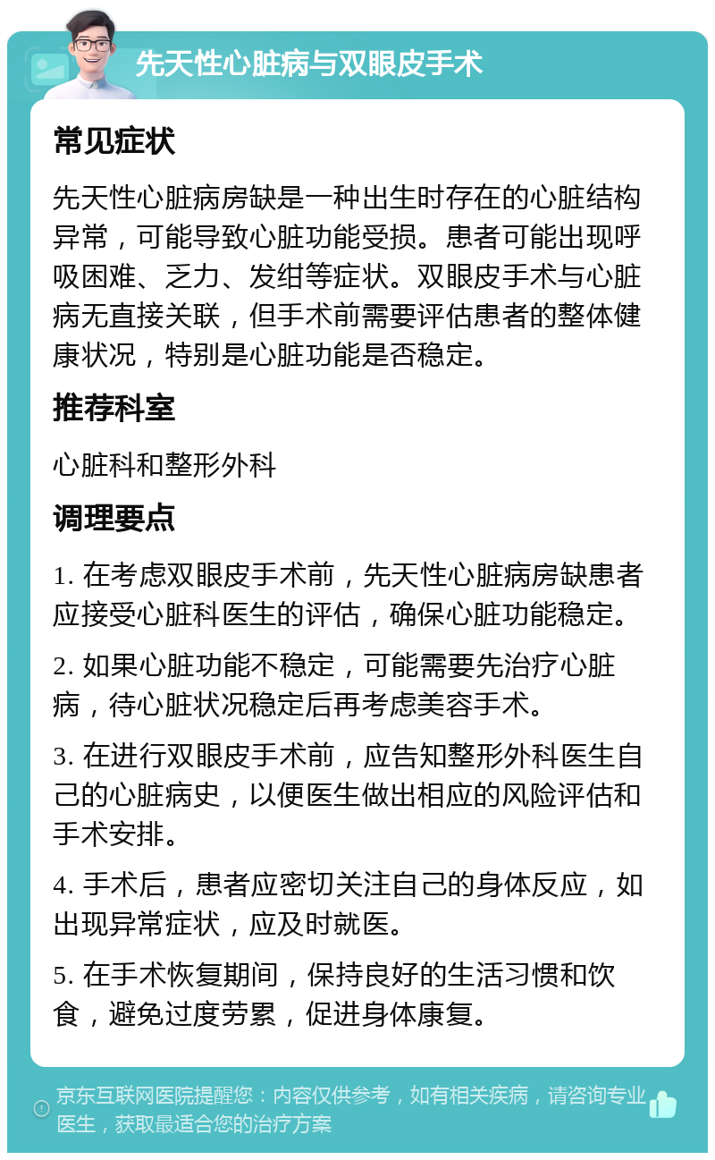 先天性心脏病与双眼皮手术 常见症状 先天性心脏病房缺是一种出生时存在的心脏结构异常，可能导致心脏功能受损。患者可能出现呼吸困难、乏力、发绀等症状。双眼皮手术与心脏病无直接关联，但手术前需要评估患者的整体健康状况，特别是心脏功能是否稳定。 推荐科室 心脏科和整形外科 调理要点 1. 在考虑双眼皮手术前，先天性心脏病房缺患者应接受心脏科医生的评估，确保心脏功能稳定。 2. 如果心脏功能不稳定，可能需要先治疗心脏病，待心脏状况稳定后再考虑美容手术。 3. 在进行双眼皮手术前，应告知整形外科医生自己的心脏病史，以便医生做出相应的风险评估和手术安排。 4. 手术后，患者应密切关注自己的身体反应，如出现异常症状，应及时就医。 5. 在手术恢复期间，保持良好的生活习惯和饮食，避免过度劳累，促进身体康复。